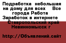 Подработка- небольшая на дому для всех. - Все города Работа » Заработок в интернете   . Ставропольский край,Невинномысск г.